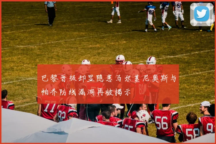 巴黎晋级却显隐患马尔基尼奥斯与帕乔防线漏洞再被揭示