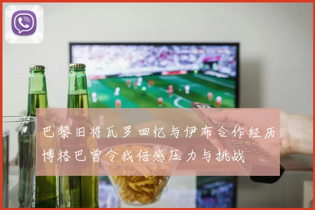巴黎旧将瓦罗回忆与伊布合作经历博格巴曾令我倍感压力与挑战