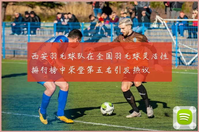 西安羽毛球队在全国羽毛球灵活性排行榜中荣登第五名引发热议