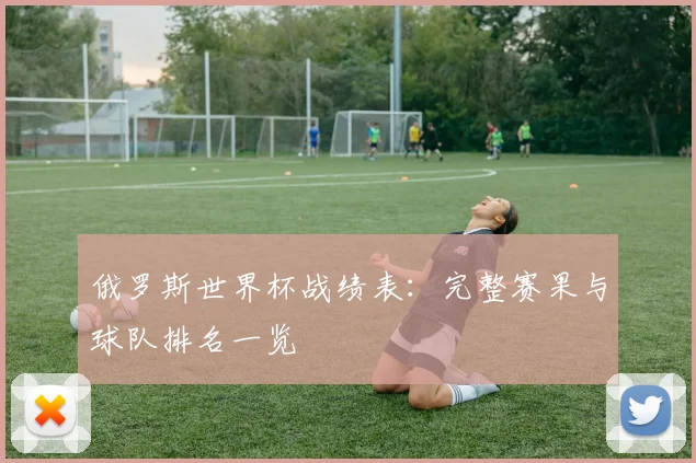 俄罗斯世界杯战绩表:完整赛果与球队排名一览