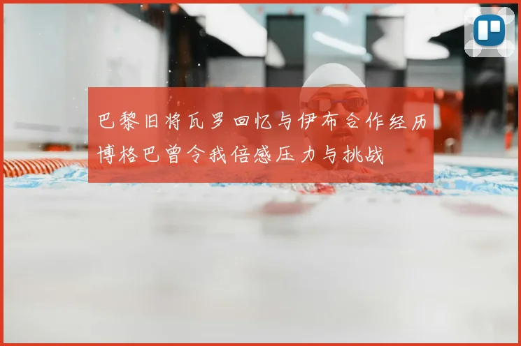 巴黎旧将瓦罗回忆与伊布合作经历博格巴曾令我倍感压力与挑战