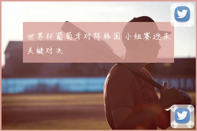 世界杯葡萄牙对阵韩国 小组赛迎来关键对决