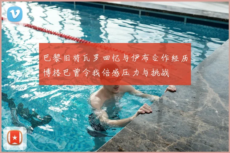 巴黎旧将瓦罗回忆与伊布合作经历博格巴曾令我倍感压力与挑战