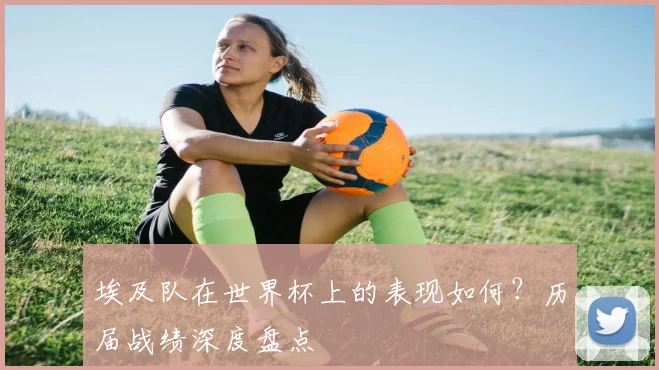 埃及队在世界杯上的表现如何？历届战绩深度盘点