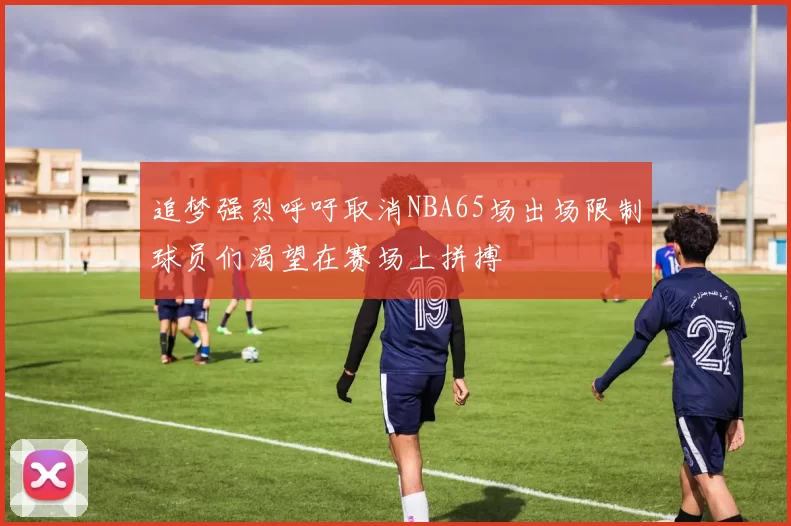 追梦强烈呼吁取消NBA65场出场限制球员们渴望在赛场上拼搏