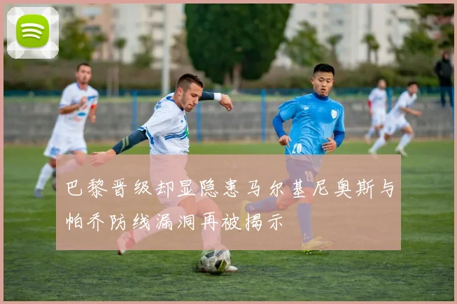 巴黎晋级却显隐患马尔基尼奥斯与帕乔防线漏洞再被揭示