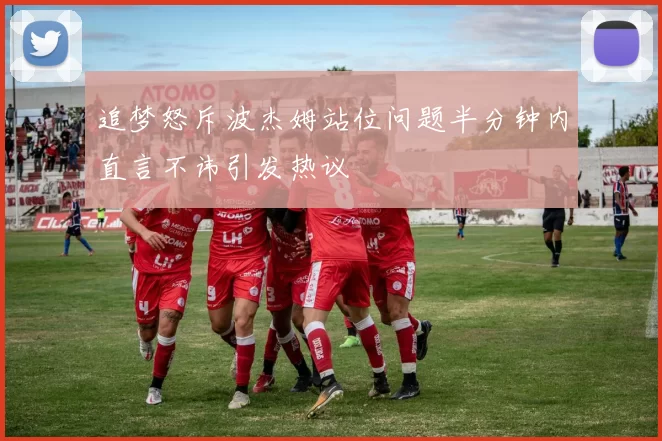 追梦怒斥波杰姆站位问题半分钟内直言不讳引发热议