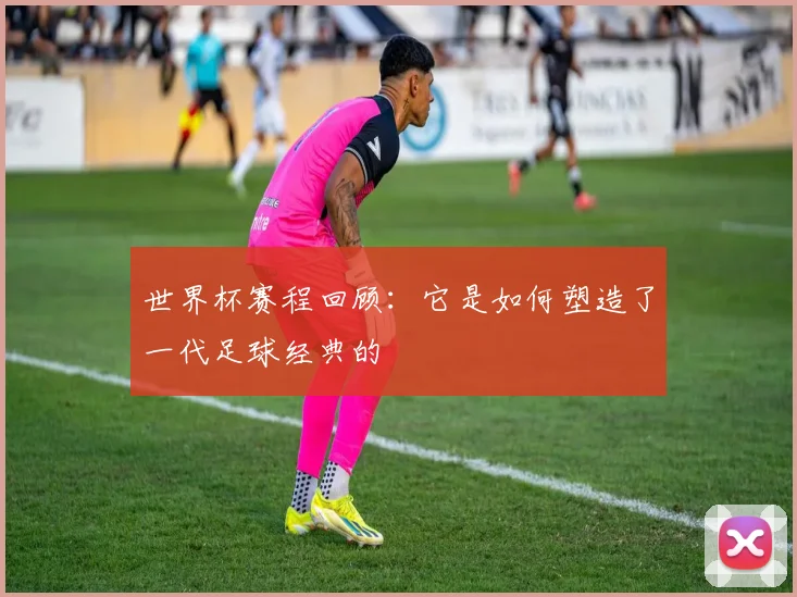 世界杯赛程回顾：它是如何塑造了一代足球经典的