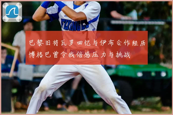 巴黎旧将瓦罗回忆与伊布合作经历博格巴曾令我倍感压力与挑战