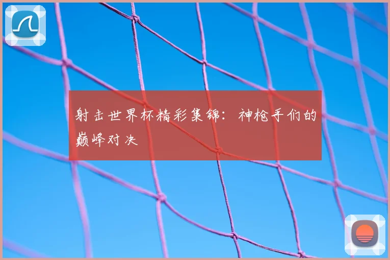 射击世界杯精彩集锦:神枪手们的巅峰对决