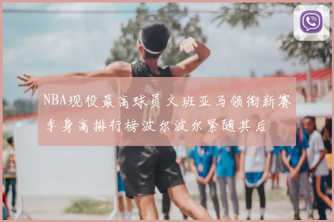 NBA现役最高球员文班亚马领衔新赛季身高排行榜波尔波尔紧随其后