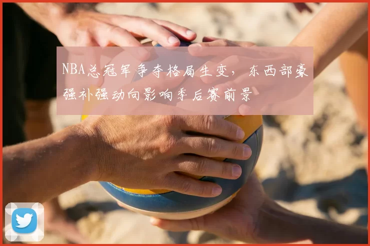 NBA总冠军争夺格局生变，东西部豪强补强动向影响季后赛前景