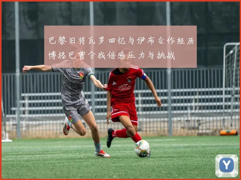 巴黎旧将瓦罗回忆与伊布合作经历博格巴曾令我倍感压力与挑战