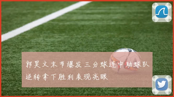 郭昊文末节爆发三分球连中助球队逆转拿下胜利表现亮眼