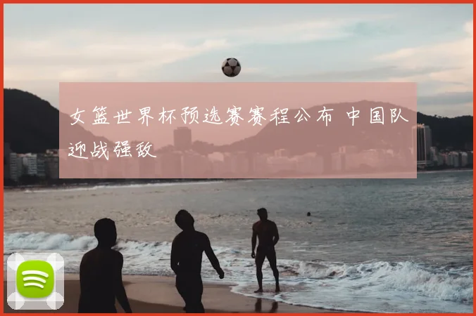 女篮世界杯预选赛赛程公布 中国队迎战强敌
