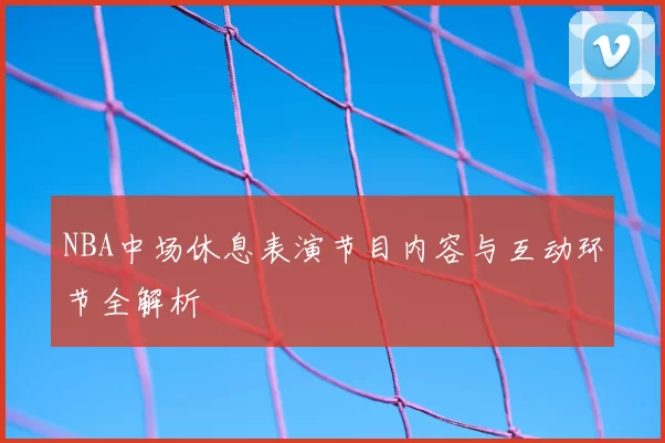 NBA中场休息表演节目内容与互动环节全解析