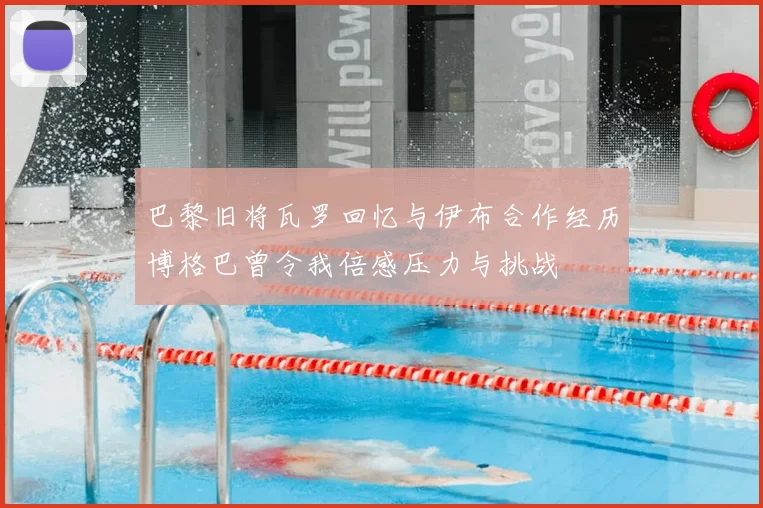 巴黎旧将瓦罗回忆与伊布合作经历博格巴曾令我倍感压力与挑战