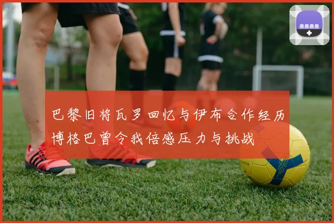 巴黎旧将瓦罗回忆与伊布合作经历博格巴曾令我倍感压力与挑战