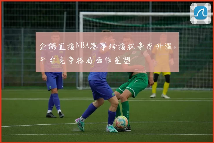 企鹅直播NBA赛事转播权争夺升温，平台竞争格局面临重塑