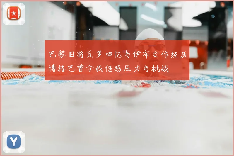 巴黎旧将瓦罗回忆与伊布合作经历博格巴曾令我倍感压力与挑战