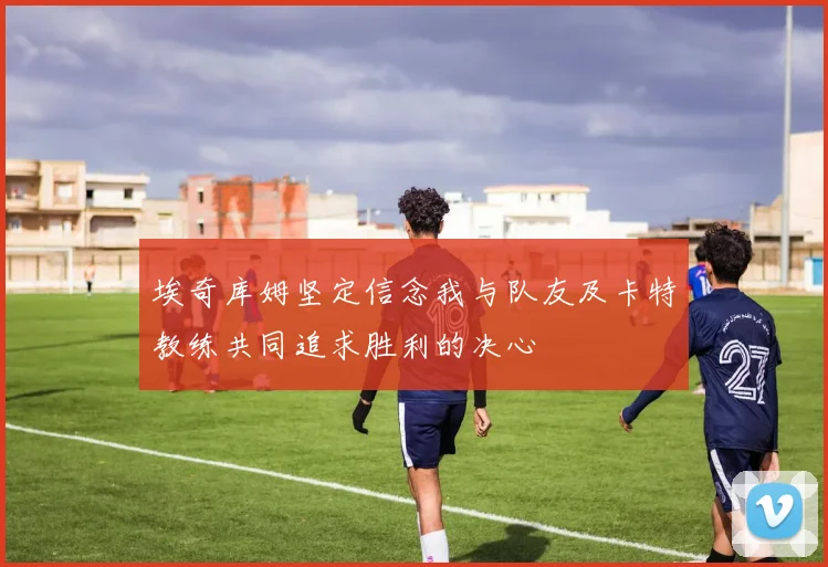 埃奇库姆坚定信念我与队友及卡特教练共同追求胜利的决心
