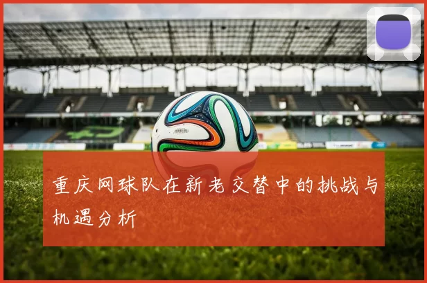 重庆网球队在新老交替中的挑战与机遇分析