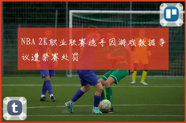NBA 2K职业联赛选手因游戏数据争议遭禁赛处罚