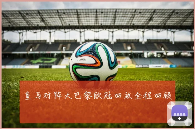 皇马对阵大巴黎欧冠回放全程回顾