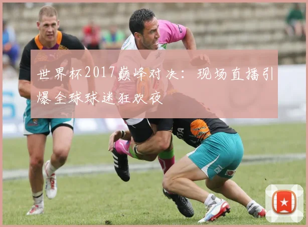 世界杯2017巅峰对决:现场直播引爆全球球迷狂欢夜
