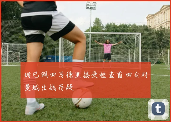 姆巴佩回马德里接受检查首回合对曼城出战存疑
