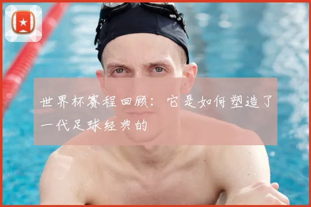 世界杯赛程回顾：它是如何塑造了一代足球经典的