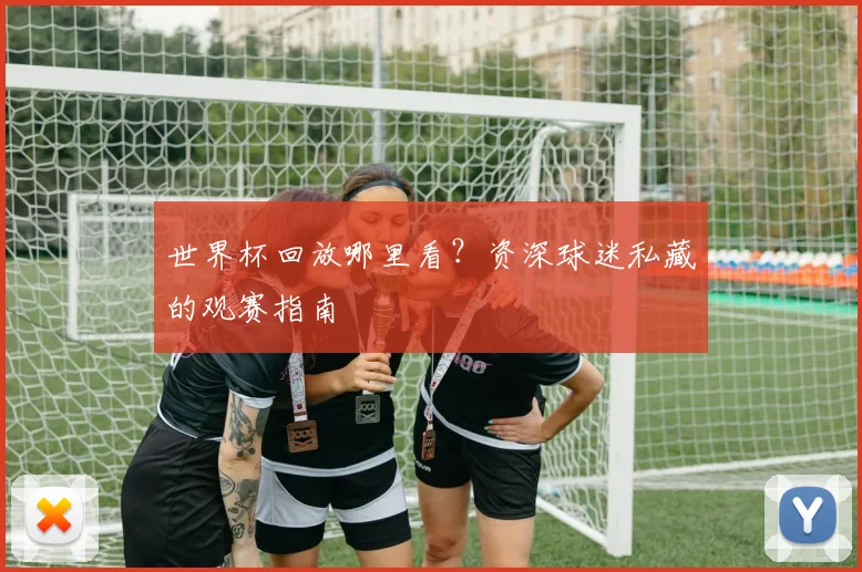 世界杯回放哪里看？资深球迷私藏的观赛指南