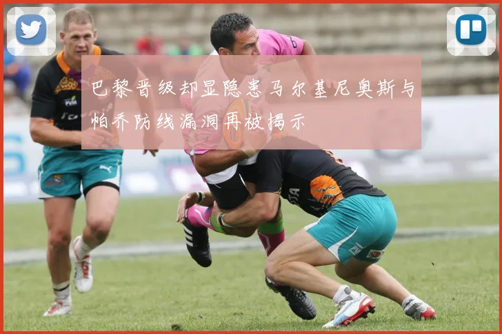 巴黎晋级却显隐患马尔基尼奥斯与帕乔防线漏洞再被揭示