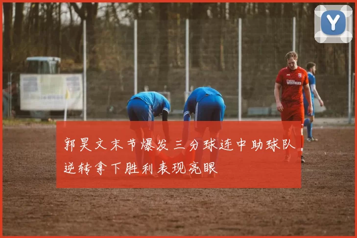 郭昊文末节爆发三分球连中助球队逆转拿下胜利表现亮眼