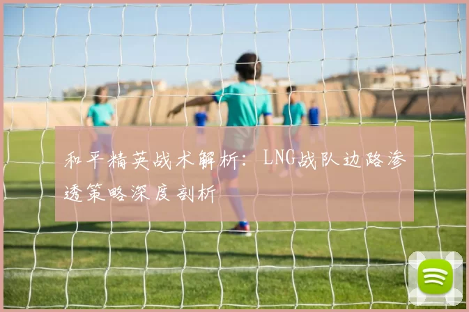 和平精英战术解析：LNG战队边路渗透策略深度剖析