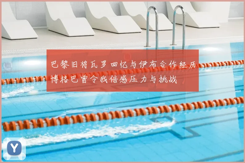 巴黎旧将瓦罗回忆与伊布合作经历博格巴曾令我倍感压力与挑战