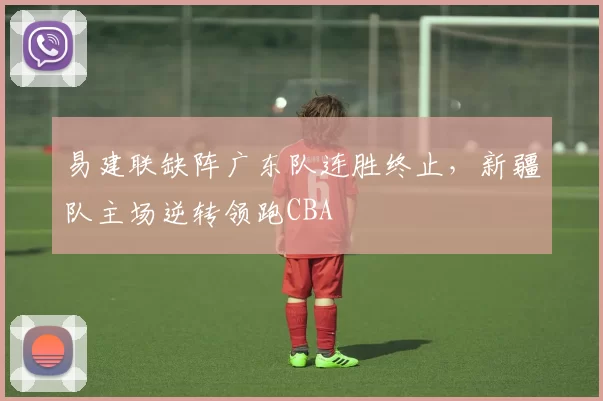 易建联缺阵广东队连胜终止，新疆队主场逆转领跑CBA