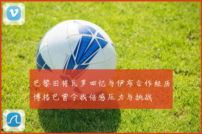 巴黎旧将瓦罗回忆与伊布合作经历博格巴曾令我倍感压力与挑战