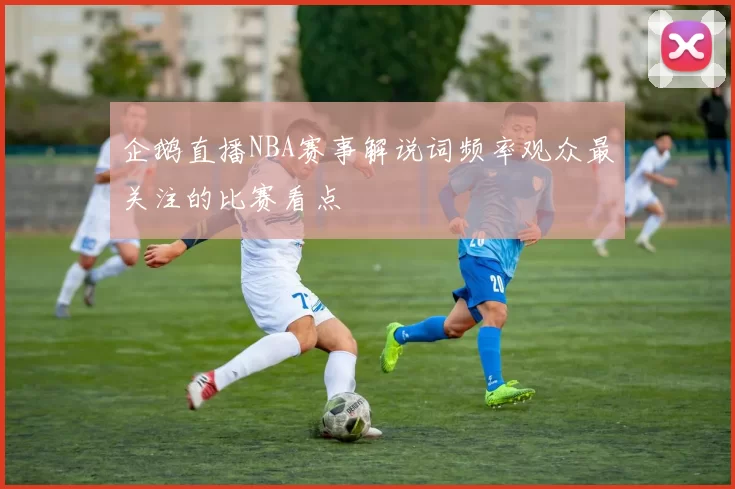 企鹅直播NBA赛事解说词频率观众最关注的比赛看点