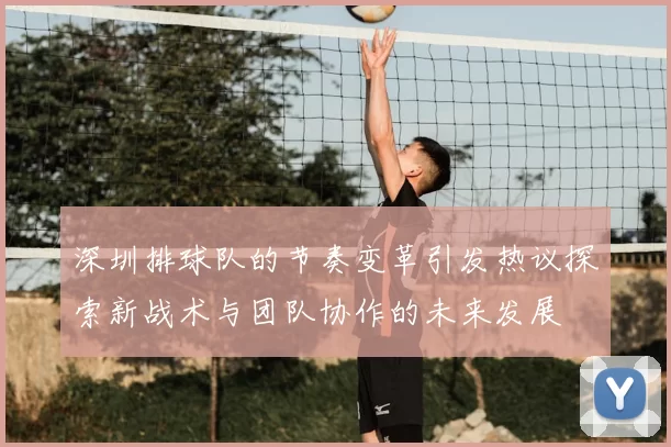 深圳排球队的节奏变革引发热议探索新战术与团队协作的未来发展