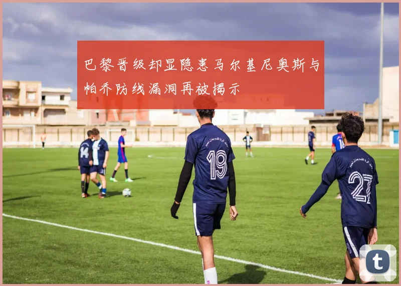 巴黎晋级却显隐患马尔基尼奥斯与帕乔防线漏洞再被揭示