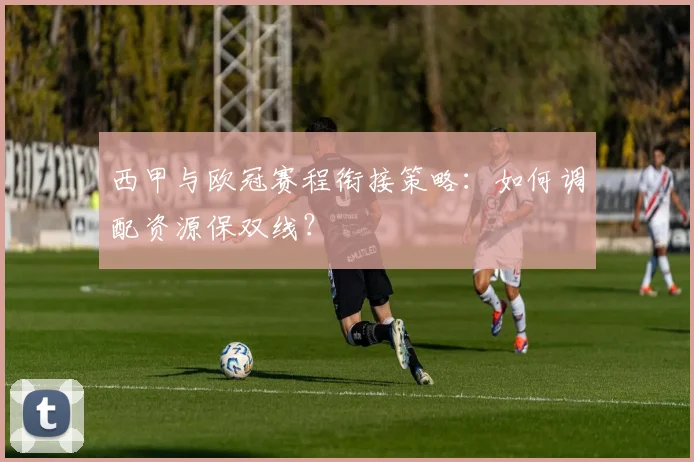 西甲与欧冠赛程衔接策略：如何调配资源保双线？