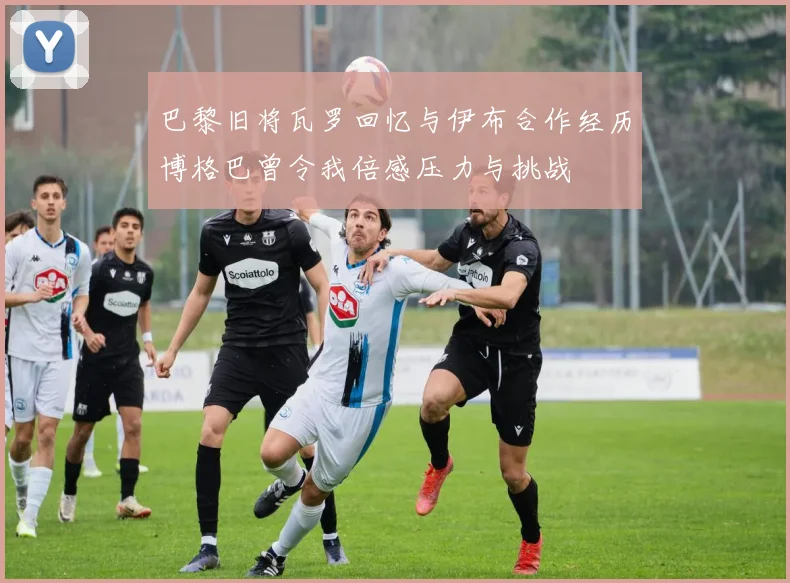 巴黎旧将瓦罗回忆与伊布合作经历博格巴曾令我倍感压力与挑战