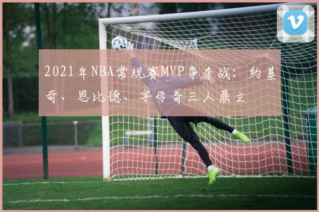 2021年NBA常规赛MVP争夺战：约基奇、恩比德、字母哥三人鼎立